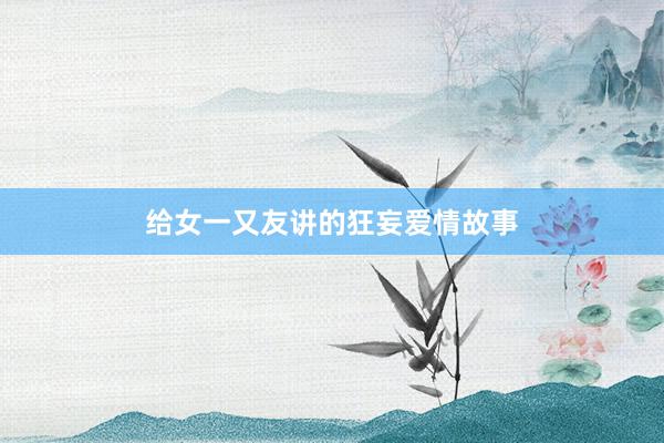 给女一又友讲的狂妄爱情故事