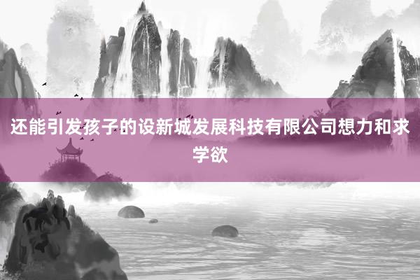 还能引发孩子的设新城发展科技有限公司想力和求学欲